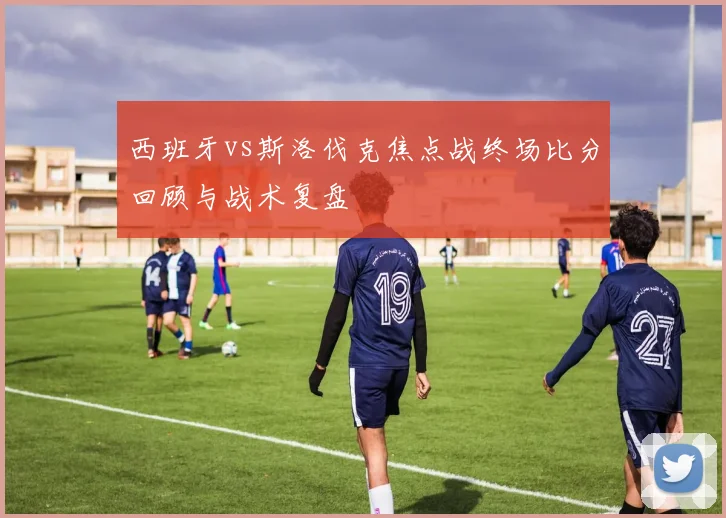 西班牙vs斯洛伐克焦点战终场比分回顾与战术复盘